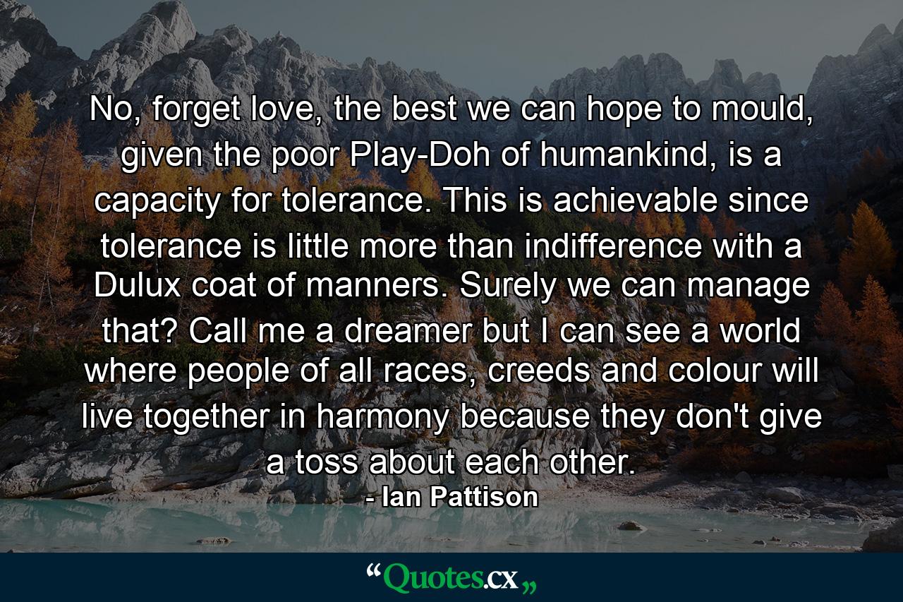 No, forget love, the best we can hope to mould, given the poor Play-Doh of humankind, is a capacity for tolerance. This is achievable since tolerance is little more than indifference with a Dulux coat of manners. Surely we can manage that? Call me a dreamer but I can see a world where people of all races, creeds and colour will live together in harmony because they don't give a toss about each other. - Quote by Ian Pattison