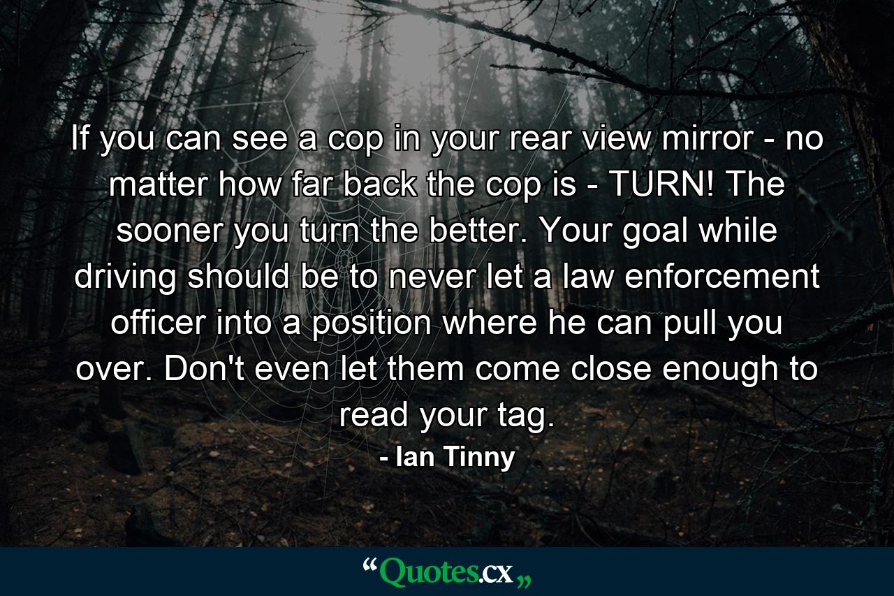 If you can see a cop in your rear view mirror - no matter how far back the cop is - TURN! The sooner you turn the better. Your goal while driving should be to never let a law enforcement officer into a position where he can pull you over. Don't even let them come close enough to read your tag. - Quote by Ian Tinny