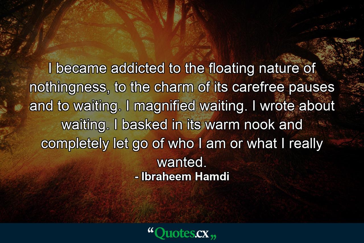 I became addicted to the floating nature of nothingness, to the charm of its carefree pauses and to waiting. I magnified waiting. I wrote about waiting. I basked in its warm nook and completely let go of who I am or what I really wanted. - Quote by Ibraheem Hamdi