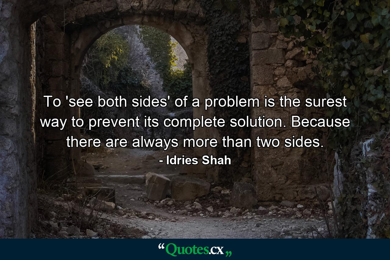 To 'see both sides' of a problem is the surest way to prevent its complete solution. Because there are always more than two sides. - Quote by Idries Shah