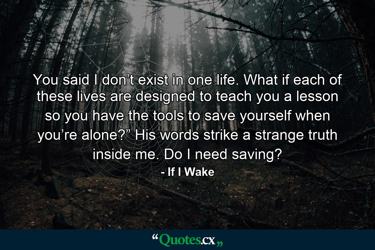 You said I don’t exist in one life. What if each of these lives are designed to teach you a lesson so you have the tools to save yourself when you’re alone?” His words strike a strange truth inside me. Do I need saving? - Quote by If I Wake