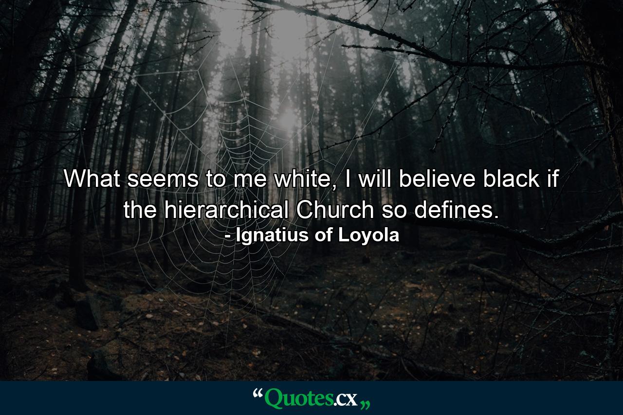 What seems to me white, I will believe black if the hierarchical Church so defines. - Quote by Ignatius of Loyola