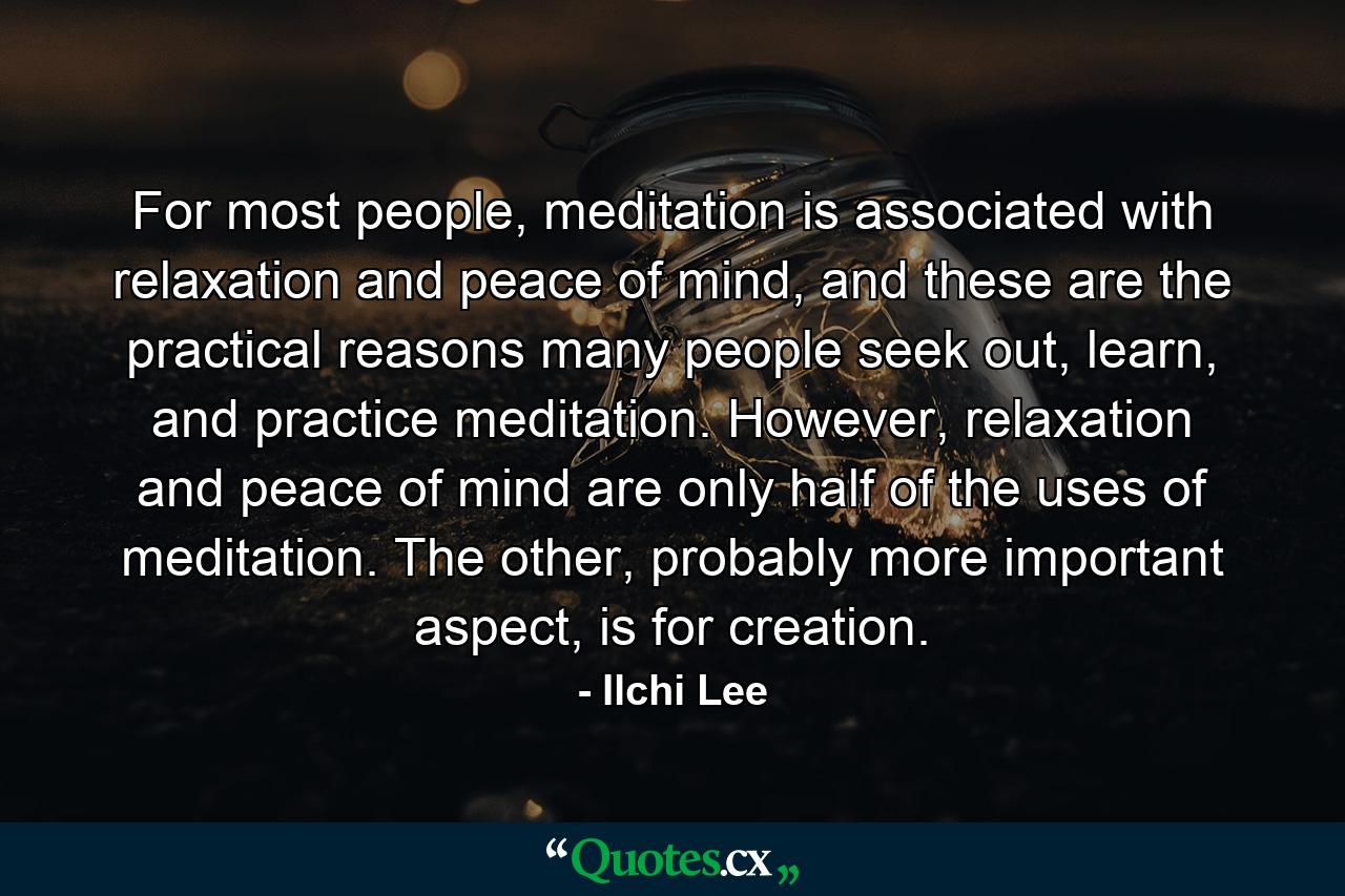 For most people, meditation is associated with relaxation and peace of mind, and these are the practical reasons many people seek out, learn, and practice meditation. However, relaxation and peace of mind are only half of the uses of meditation. The other, probably more important aspect, is for creation. - Quote by Ilchi Lee