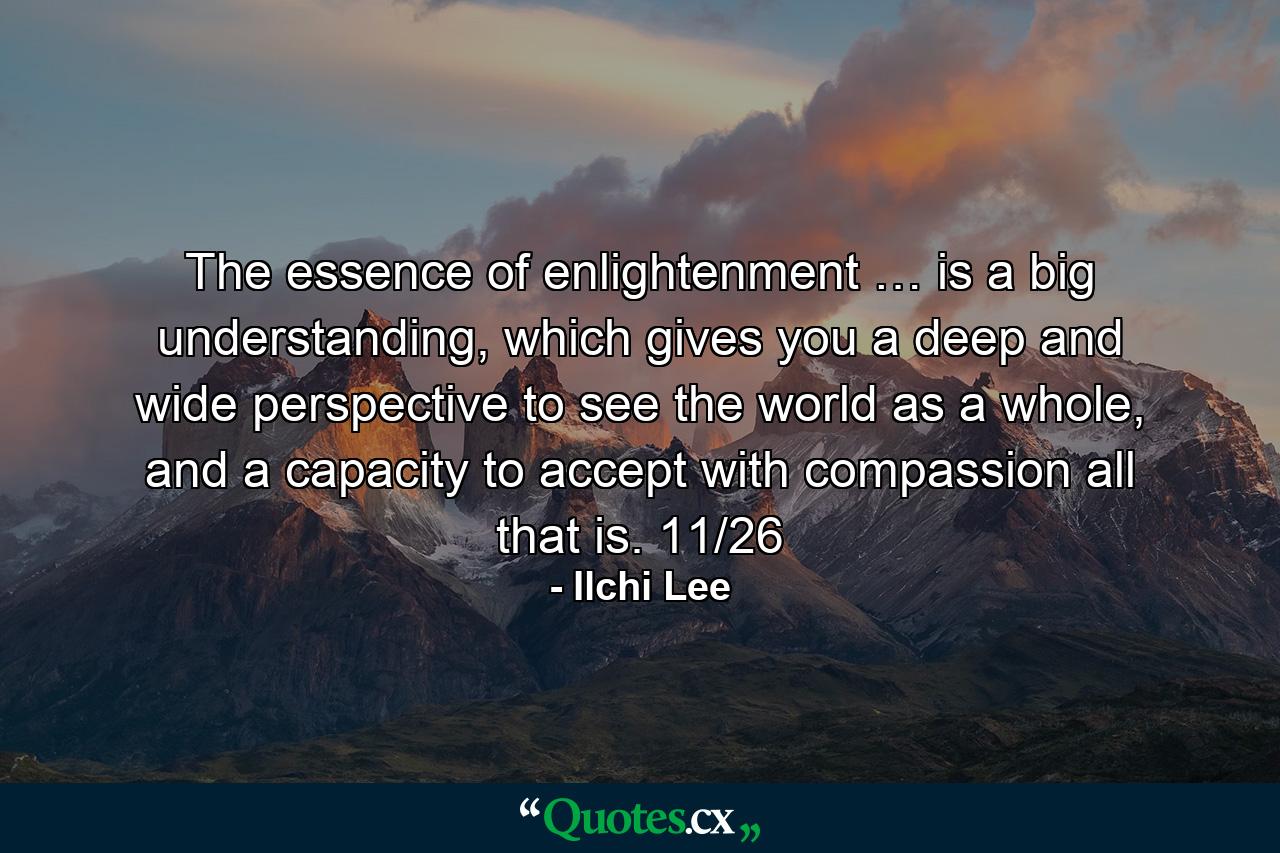 The essence of enlightenment … is a big understanding, which gives you a deep and wide perspective to see the world as a whole, and a capacity to accept with compassion all that is. 11/26 - Quote by Ilchi Lee