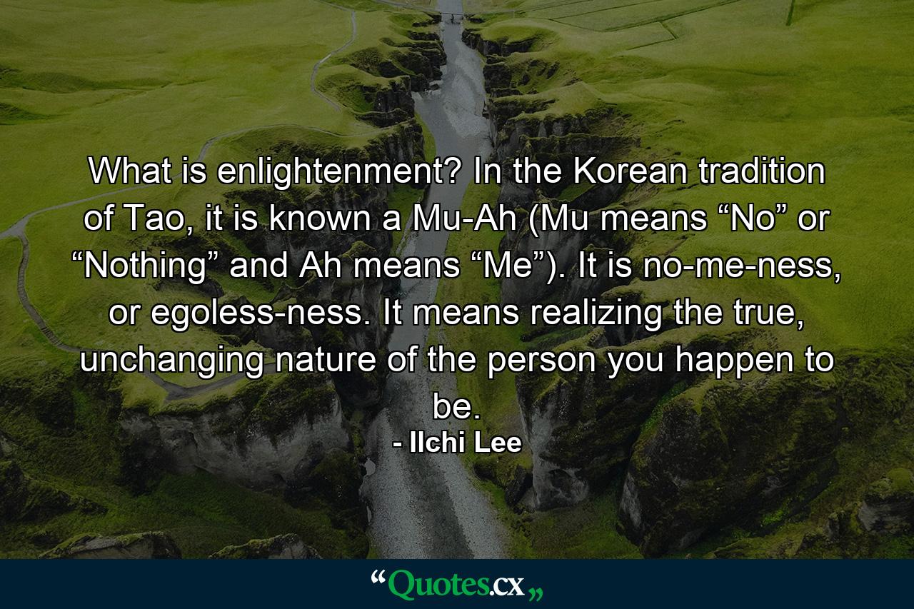 What is enlightenment? In the Korean tradition of Tao, it is known a Mu-Ah (Mu means “No” or “Nothing” and Ah means “Me”). It is no-me-ness, or egoless-ness. It means realizing the true, unchanging nature of the person you happen to be. - Quote by Ilchi Lee