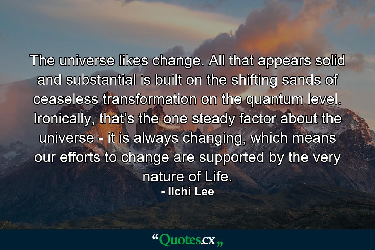 The universe likes change. All that appears solid and substantial is built on the shifting sands of ceaseless transformation on the quantum level. Ironically, that’s the one steady factor about the universe - it is always changing, which means our efforts to change are supported by the very nature of Life. - Quote by Ilchi Lee