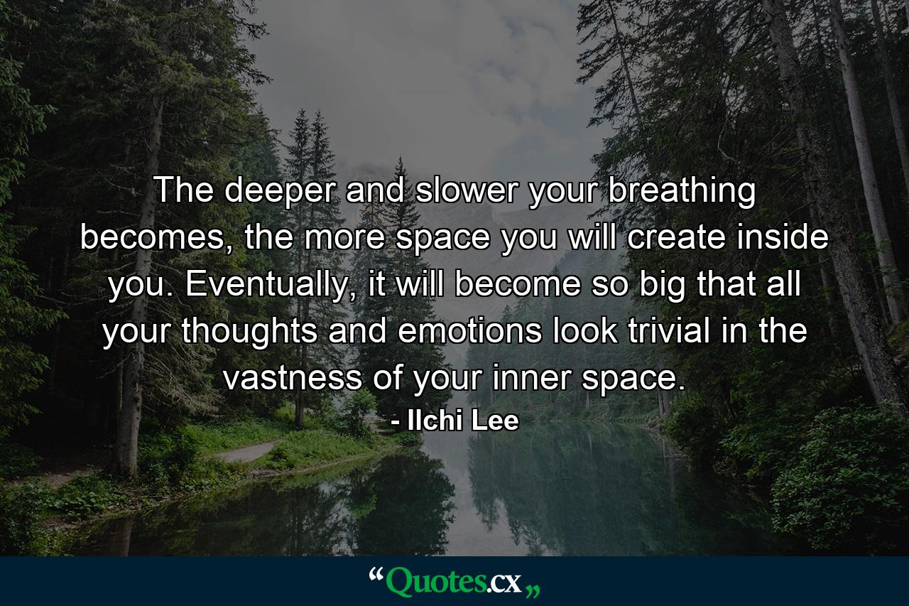 The deeper and slower your breathing becomes, the more space you will create inside you. Eventually, it will become so big that all your thoughts and emotions look trivial in the vastness of your inner space. - Quote by Ilchi Lee