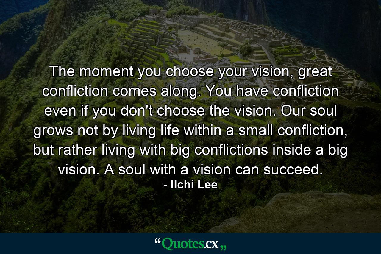 The moment you choose your vision, great confliction comes along. You have confliction even if you don't choose the vision. Our soul grows not by living life within a small confliction, but rather living with big conflictions inside a big vision. A soul with a vision can succeed. - Quote by Ilchi Lee