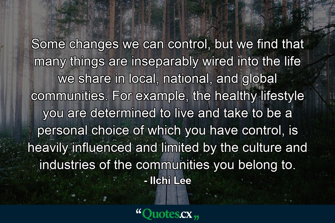 Some changes we can control, but we find that many things are inseparably wired into the life we share in local, national, and global communities. For example, the healthy lifestyle you are determined to live and take to be a personal choice of which you have control, is heavily influenced and limited by the culture and industries of the communities you belong to. - Quote by Ilchi Lee