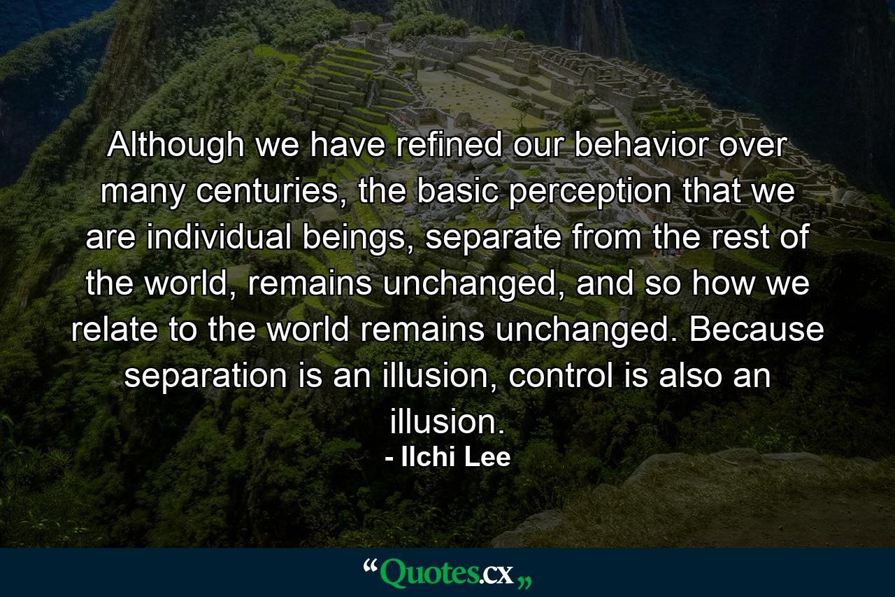 Although we have refined our behavior over many centuries, the basic perception that we are individual beings, separate from the rest of the world, remains unchanged, and so how we relate to the world remains unchanged. Because separation is an illusion, control is also an illusion. - Quote by Ilchi Lee