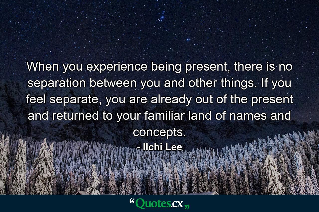 When you experience being present, there is no separation between you and other things. If you feel separate, you are already out of the present and returned to your familiar land of names and concepts. - Quote by Ilchi Lee