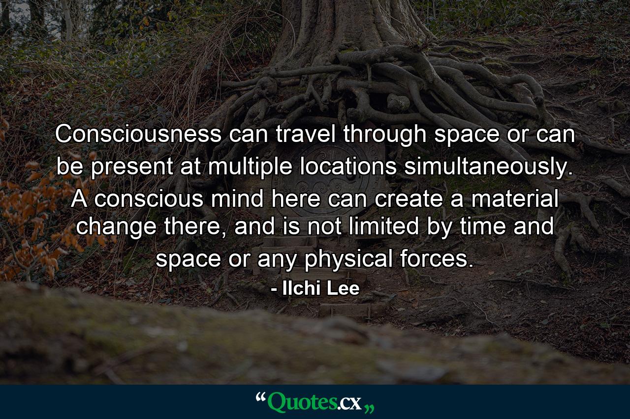 Consciousness can travel through space or can be present at multiple locations simultaneously. A conscious mind here can create a material change there, and is not limited by time and space or any physical forces. - Quote by Ilchi Lee