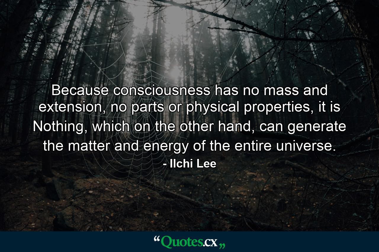 Because consciousness has no mass and extension, no parts or physical properties, it is Nothing, which on the other hand, can generate the matter and energy of the entire universe. - Quote by Ilchi Lee