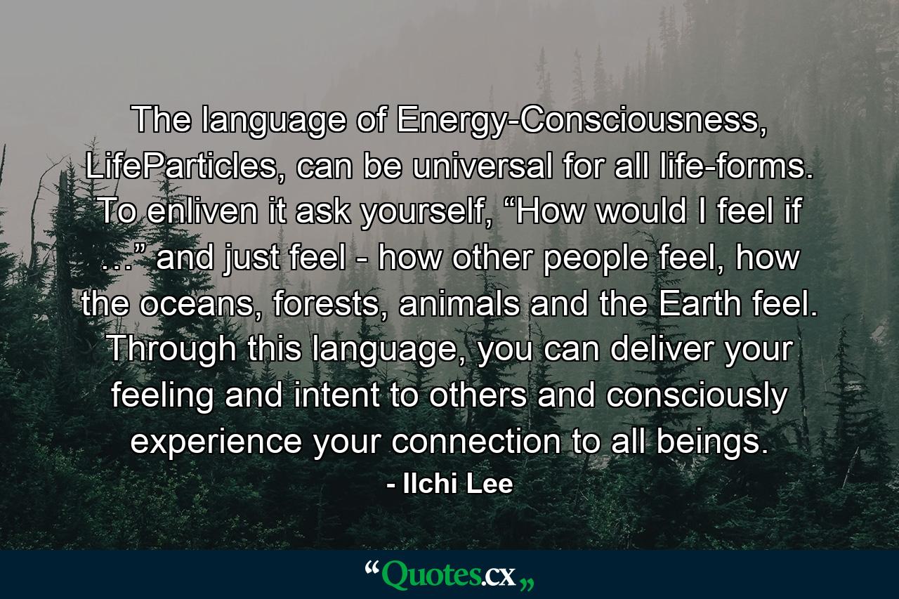 The language of Energy-Consciousness, LifeParticles, can be universal for all life-forms. To enliven it ask yourself, “How would I feel if …” and just feel - how other people feel, how the oceans, forests, animals and the Earth feel. Through this language, you can deliver your feeling and intent to others and consciously experience your connection to all beings. - Quote by Ilchi Lee