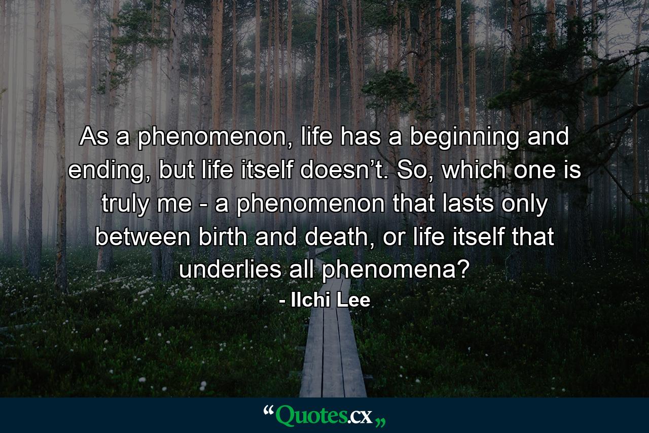 As a phenomenon, life has a beginning and ending, but life itself doesn’t. So, which one is truly me - a phenomenon that lasts only between birth and death, or life itself that underlies all phenomena? - Quote by Ilchi Lee