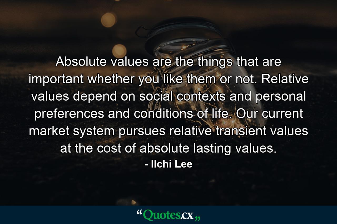 Absolute values are the things that are important whether you like them or not. Relative values depend on social contexts and personal preferences and conditions of life. Our current market system pursues relative transient values at the cost of absolute lasting values. - Quote by Ilchi Lee