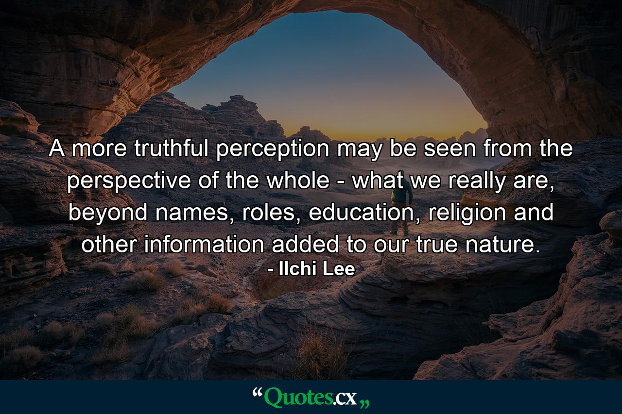 A more truthful perception may be seen from the perspective of the whole - what we really are, beyond names, roles, education, religion and other information added to our true nature. - Quote by Ilchi Lee