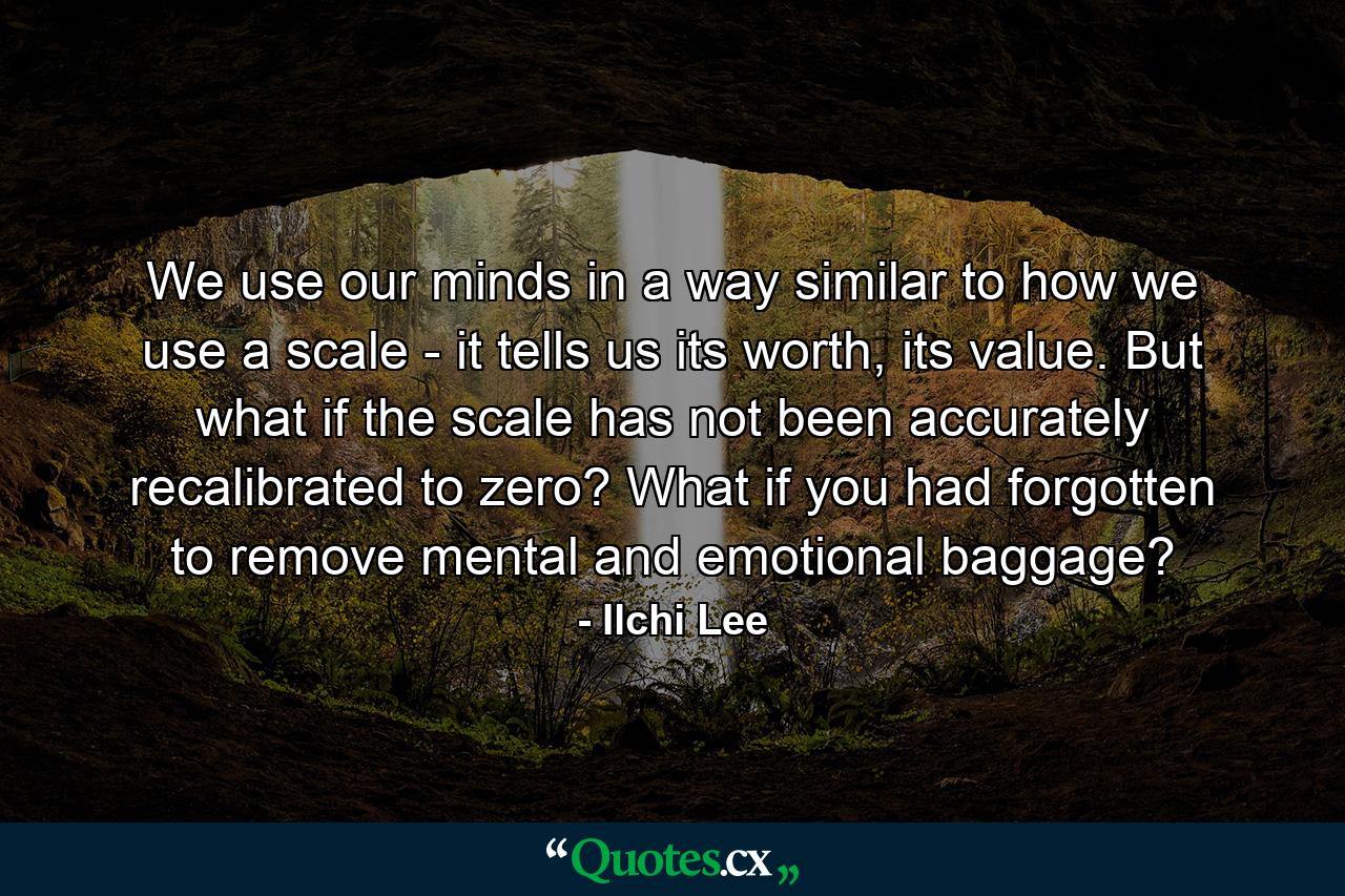 We use our minds in a way similar to how we use a scale - it tells us its worth, its value. But what if the scale has not been accurately recalibrated to zero? What if you had forgotten to remove mental and emotional baggage? - Quote by Ilchi Lee