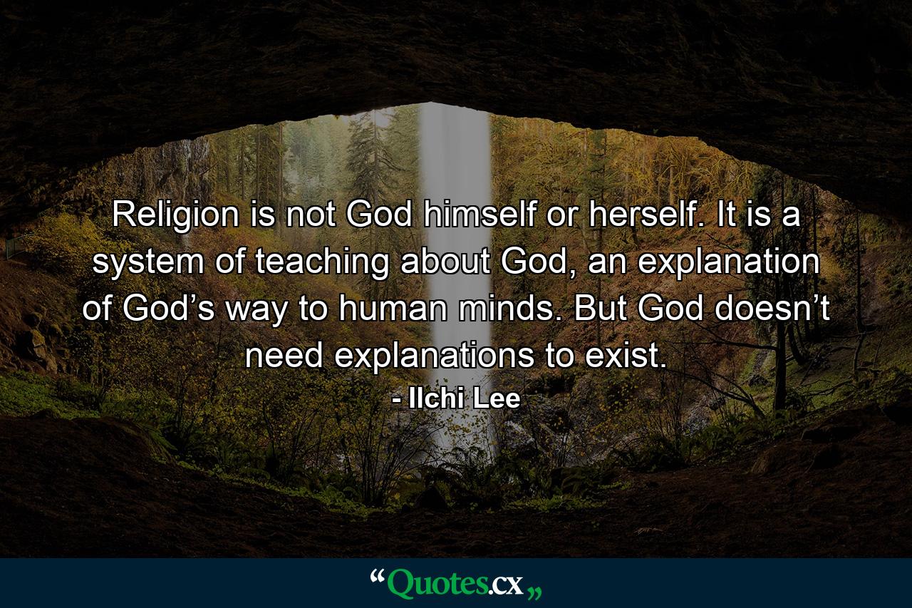 Religion is not God himself or herself. It is a system of teaching about God, an explanation of God’s way to human minds. But God doesn’t need explanations to exist. - Quote by Ilchi Lee