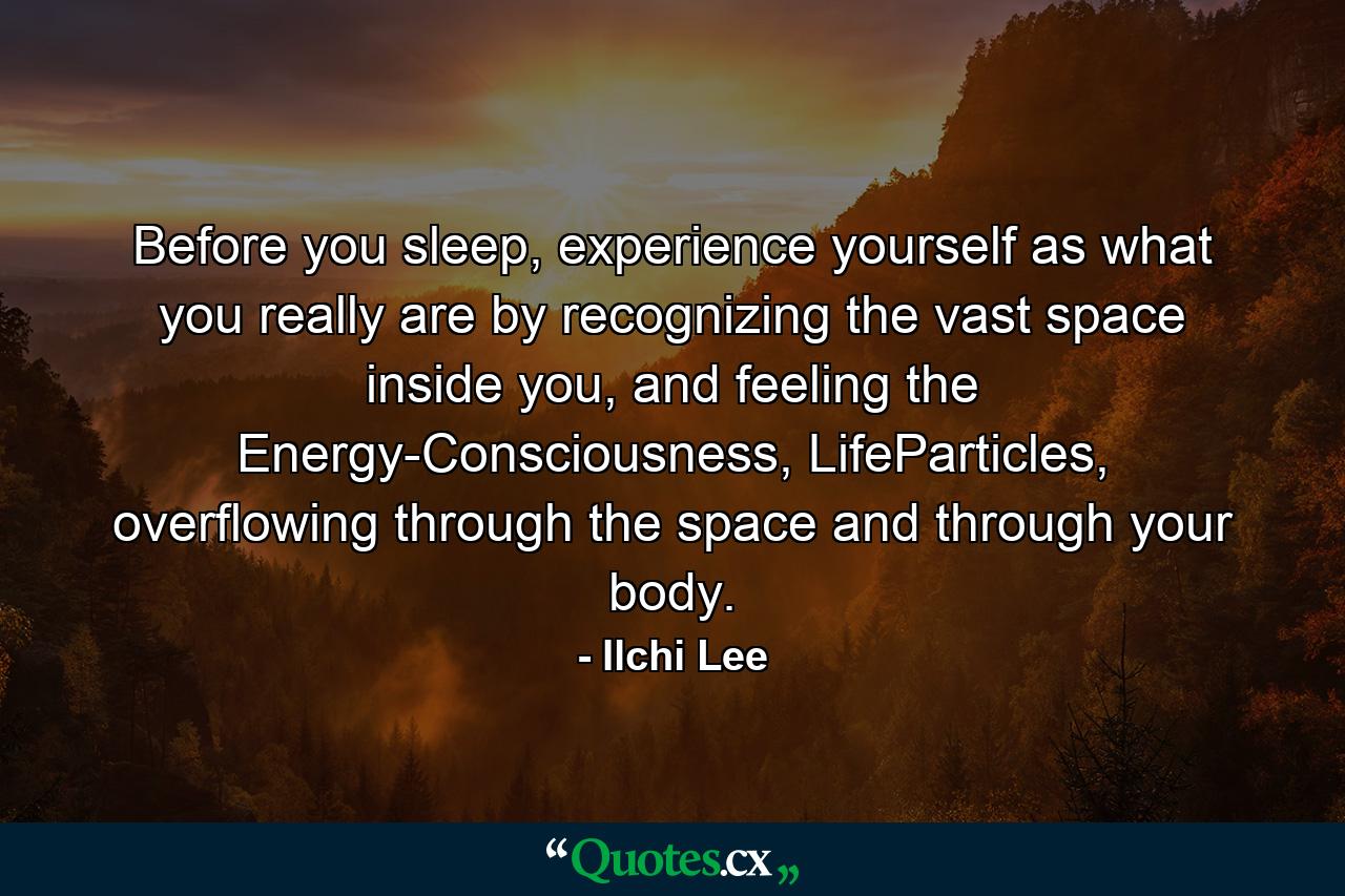 Before you sleep, experience yourself as what you really are by recognizing the vast space inside you, and feeling the Energy-Consciousness, LifeParticles, overflowing through the space and through your body. - Quote by Ilchi Lee