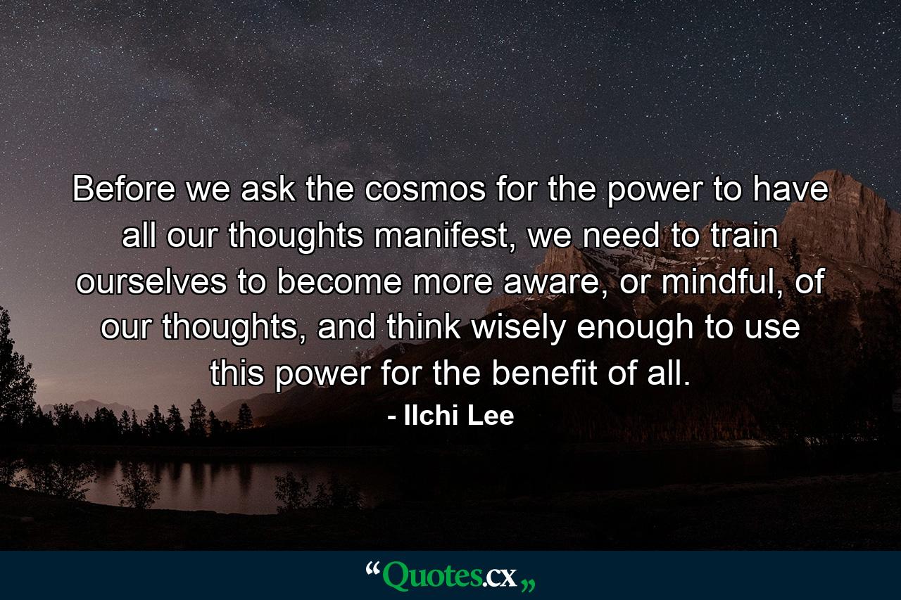 Before we ask the cosmos for the power to have all our thoughts manifest, we need to train ourselves to become more aware, or mindful, of our thoughts, and think wisely enough to use this power for the benefit of all. - Quote by Ilchi Lee