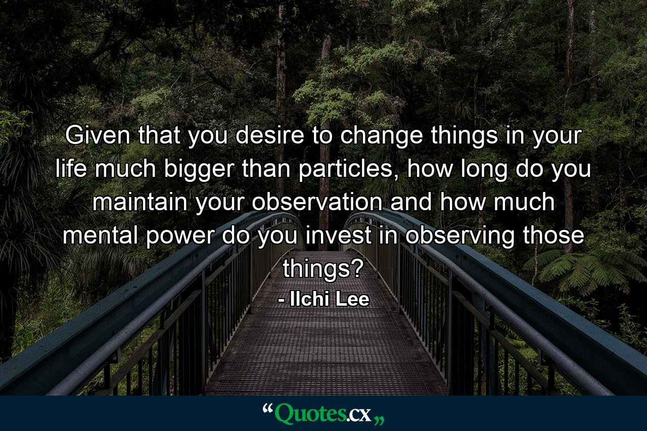 Given that you desire to change things in your life much bigger than particles, how long do you maintain your observation and how much mental power do you invest in observing those things? - Quote by Ilchi Lee