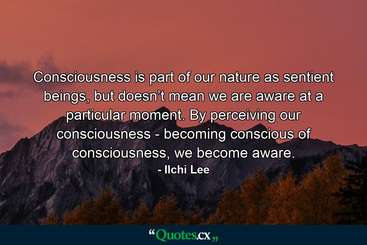 Consciousness is part of our nature as sentient beings, but doesn’t mean we are aware at a particular moment. By perceiving our consciousness - becoming conscious of consciousness, we become aware. - Quote by Ilchi Lee