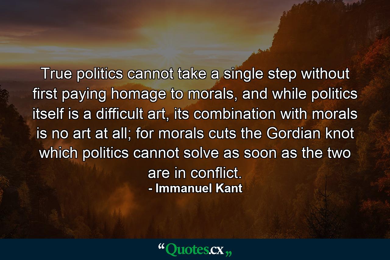 True politics cannot take a single step without first paying homage to morals, and while politics itself is a difficult art, its combination with morals is no art at all; for morals cuts the Gordian knot which politics cannot solve as soon as the two are in conflict. - Quote by Immanuel Kant