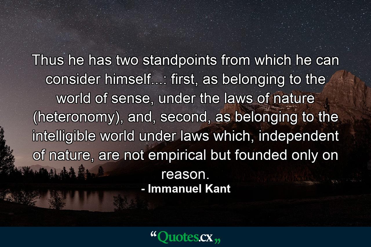 Thus he has two standpoints from which he can consider himself...: first, as belonging to the world of sense, under the laws of nature (heteronomy), and, second, as belonging to the intelligible world under laws which, independent of nature, are not empirical but founded only on reason. - Quote by Immanuel Kant