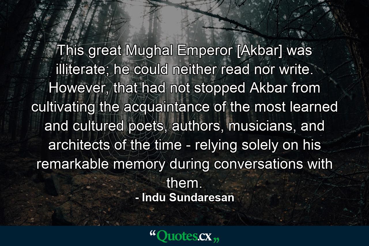 This great Mughal Emperor [Akbar] was illiterate; he could neither read nor write. However, that had not stopped Akbar from cultivating the acquaintance of the most learned and cultured poets, authors, musicians, and architects of the time - relying solely on his remarkable memory during conversations with them. - Quote by Indu Sundaresan