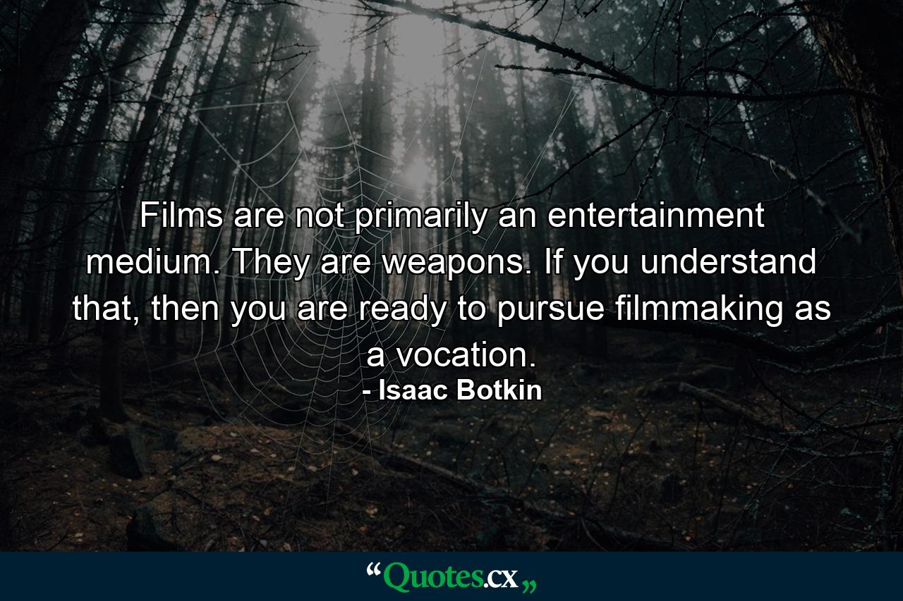 Films are not primarily an entertainment medium. They are weapons. If you understand that, then you are ready to pursue filmmaking as a vocation. - Quote by Isaac Botkin