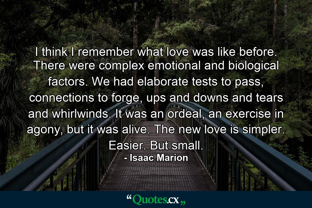 I think I remember what love was like before. There were complex emotional and biological factors. We had elaborate tests to pass, connections to forge, ups and downs and tears and whirlwinds. It was an ordeal, an exercise in agony, but it was alive. The new love is simpler. Easier. But small. - Quote by Isaac Marion