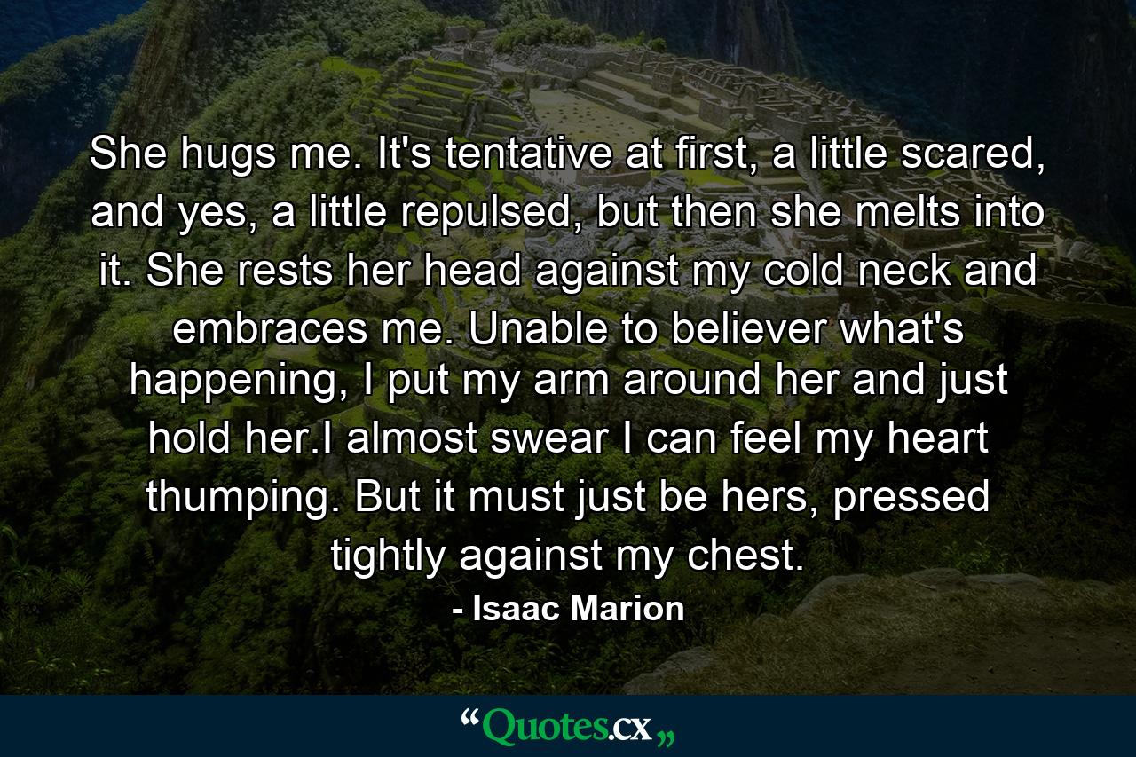 She hugs me. It's tentative at first, a little scared, and yes, a little repulsed, but then she melts into it. She rests her head against my cold neck and embraces me. Unable to believer what's happening, I put my arm around her and just hold her.I almost swear I can feel my heart thumping. But it must just be hers, pressed tightly against my chest. - Quote by Isaac Marion