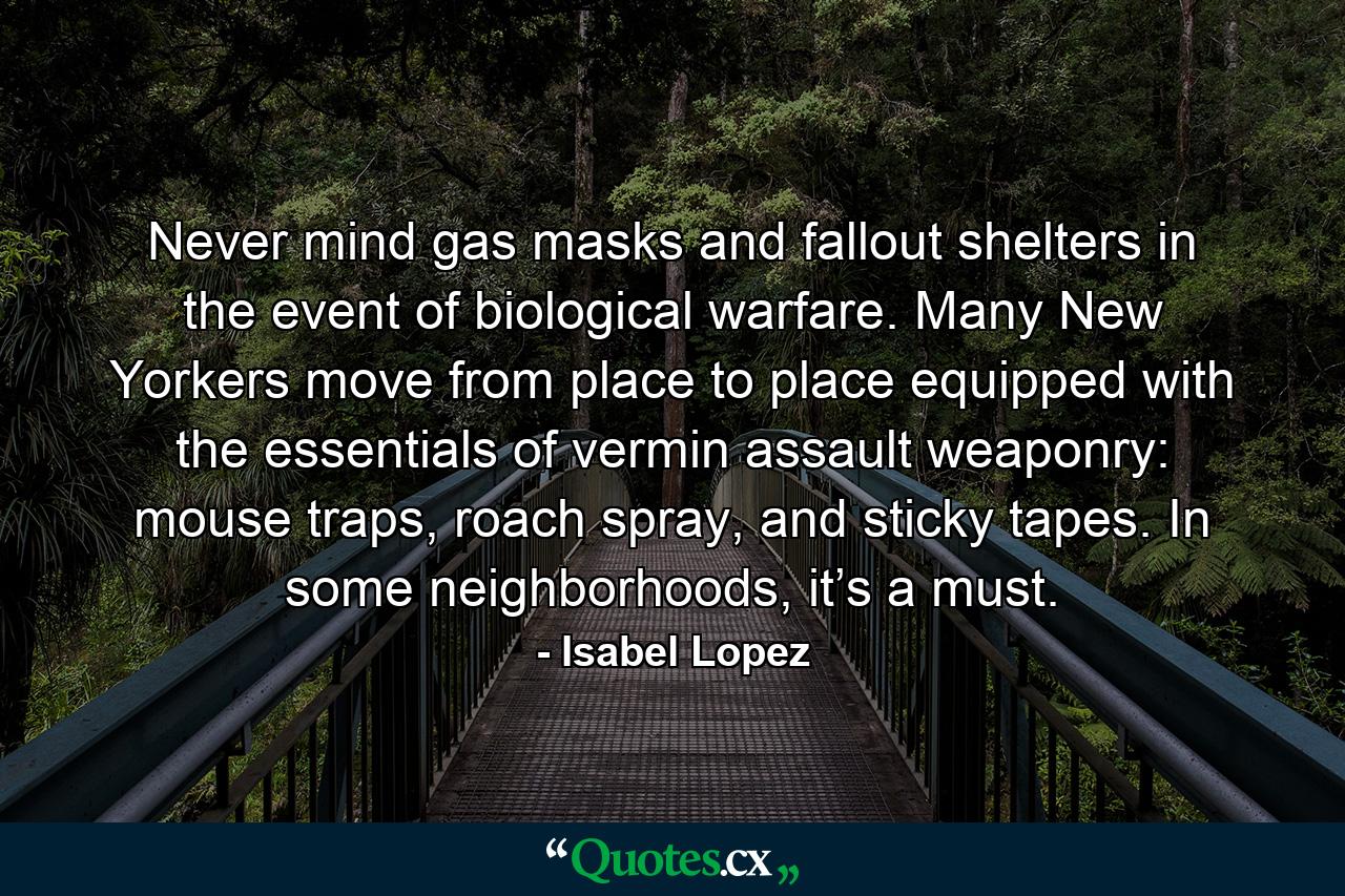 Never mind gas masks and fallout shelters in the event of biological warfare. Many New Yorkers move from place to place equipped with the essentials of vermin assault weaponry: mouse traps, roach spray, and sticky tapes. In some neighborhoods, it’s a must. - Quote by Isabel Lopez