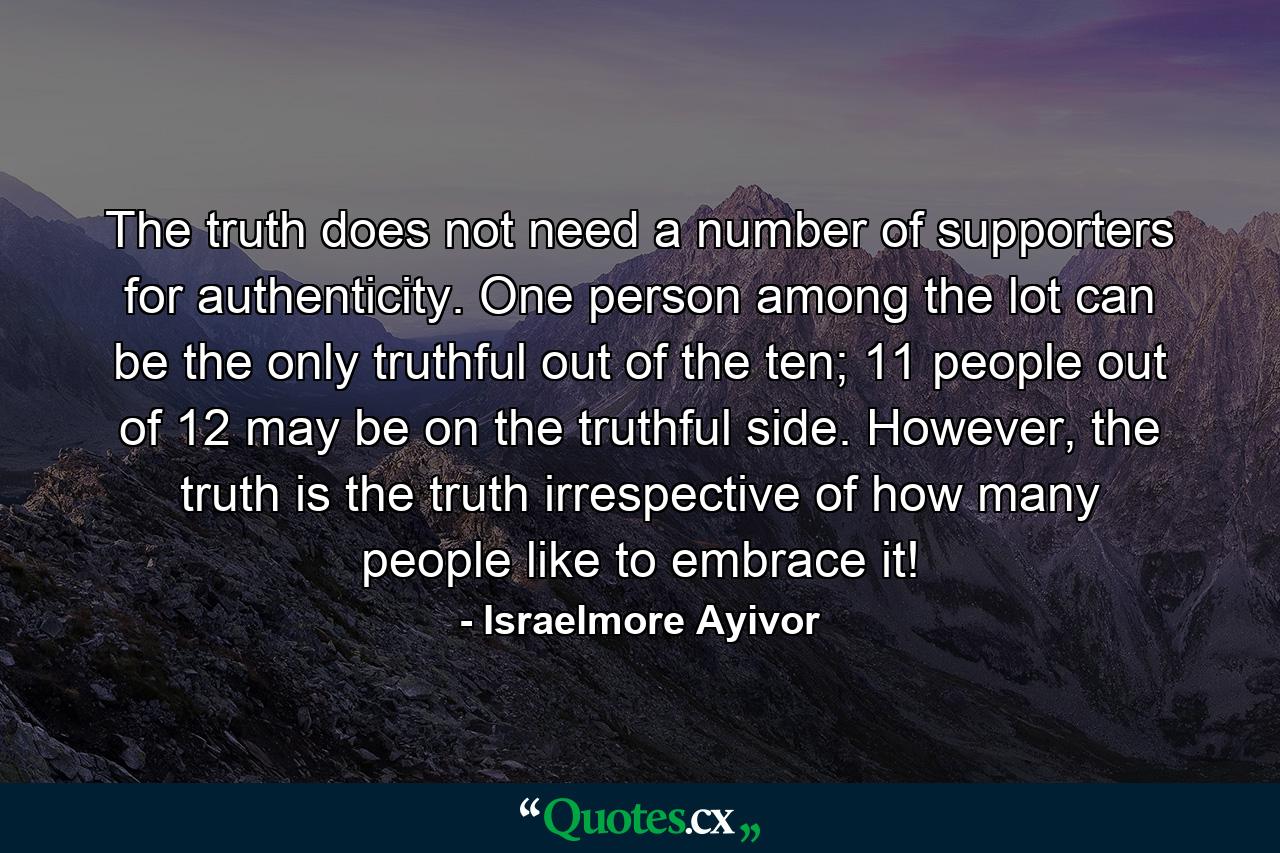 The truth does not need a number of supporters for authenticity. One person among the lot can be the only truthful out of the ten; 11 people out of 12 may be on the truthful side. However, the truth is the truth irrespective of how many people like to embrace it! - Quote by Israelmore Ayivor