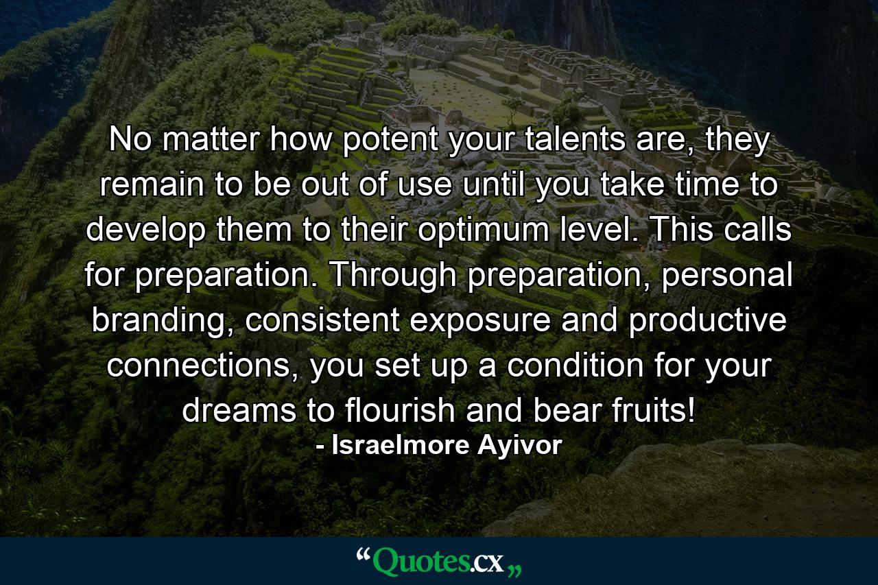 No matter how potent your talents are, they remain to be out of use until you take time to develop them to their optimum level. This calls for preparation. Through preparation, personal branding, consistent exposure and productive connections, you set up a condition for your dreams to flourish and bear fruits! - Quote by Israelmore Ayivor