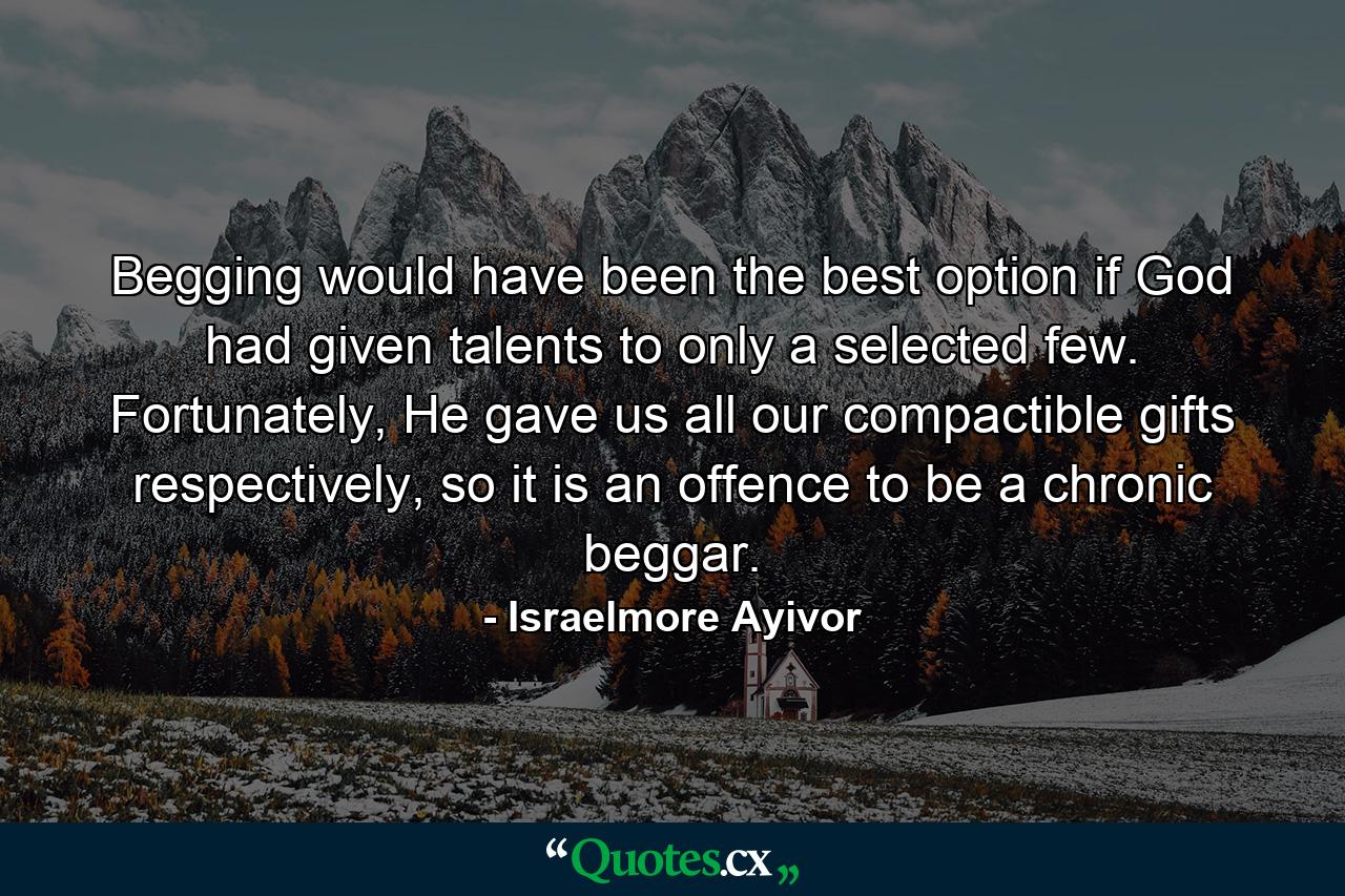 Begging would have been the best option if God had given talents to only a selected few. Fortunately, He gave us all our compactible gifts respectively, so it is an offence to be a chronic beggar. - Quote by Israelmore Ayivor