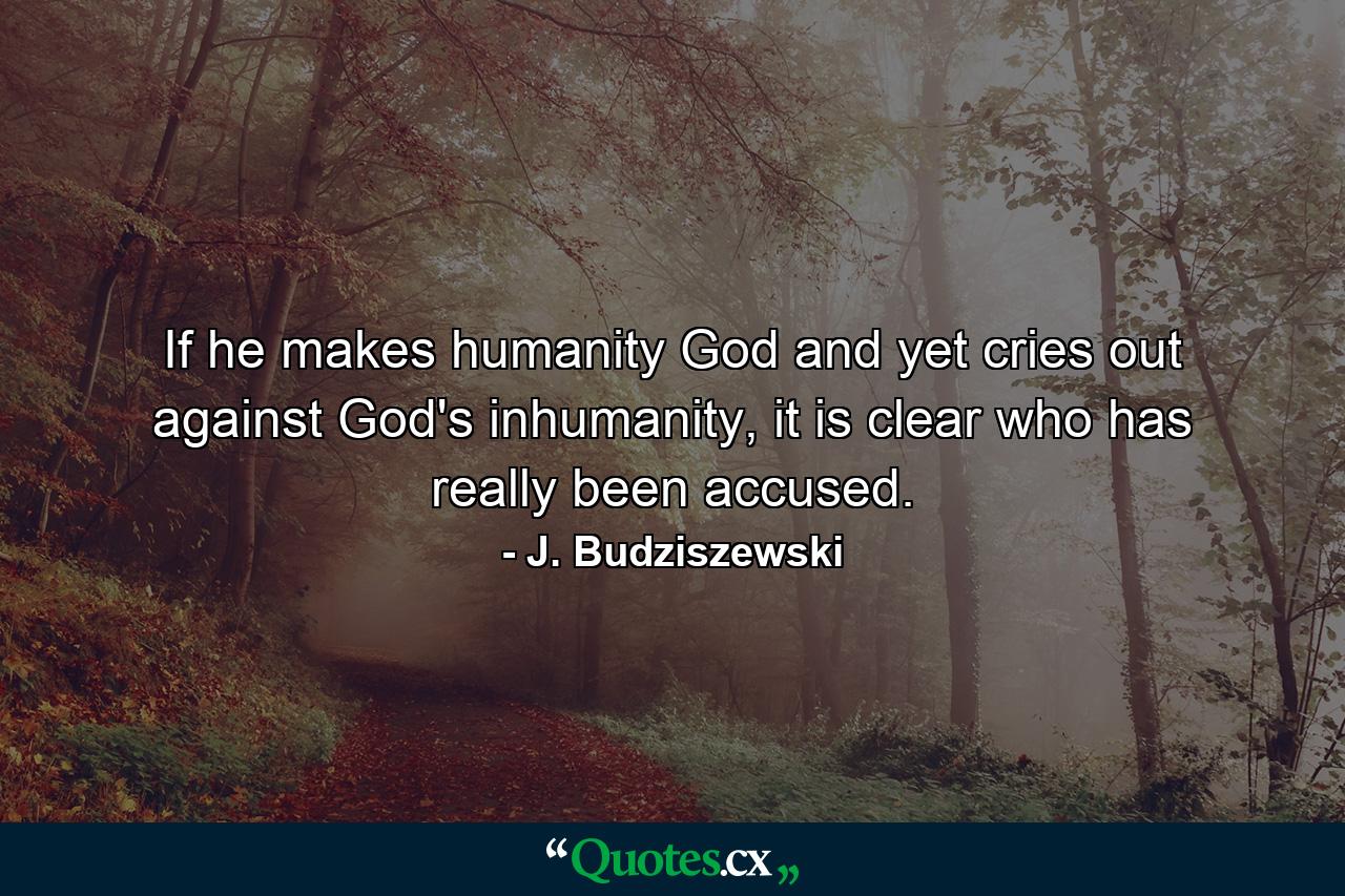 If he makes humanity God and yet cries out against God's inhumanity, it is clear who has really been accused. - Quote by J. Budziszewski