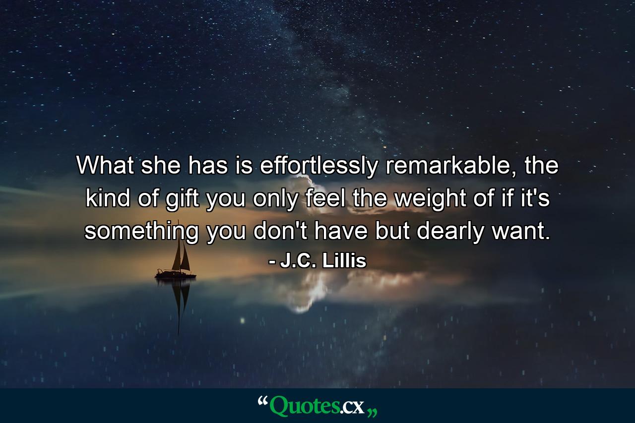 What she has is effortlessly remarkable, the kind of gift you only feel the weight of if it's something you don't have but dearly want. - Quote by J.C. Lillis