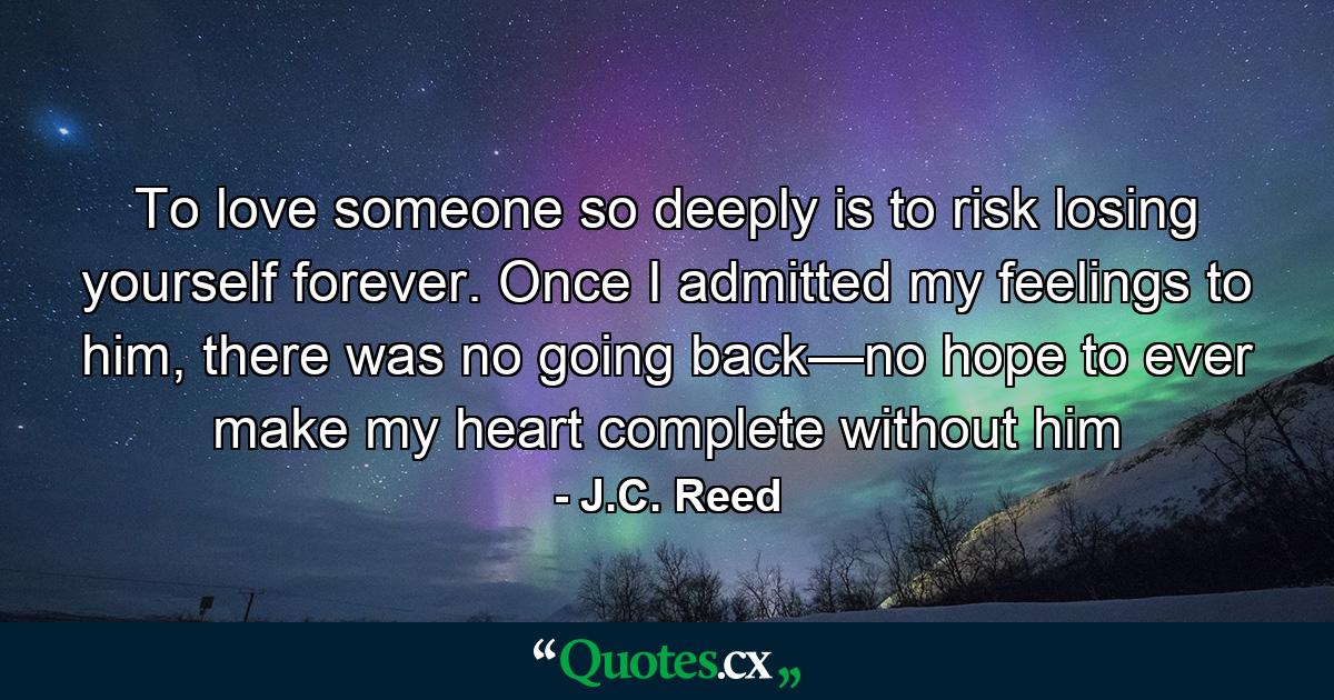 To love someone so deeply is to risk losing yourself forever. Once I admitted my feelings to him, there was no going back—no hope to ever make my heart complete without him - Quote by J.C. Reed