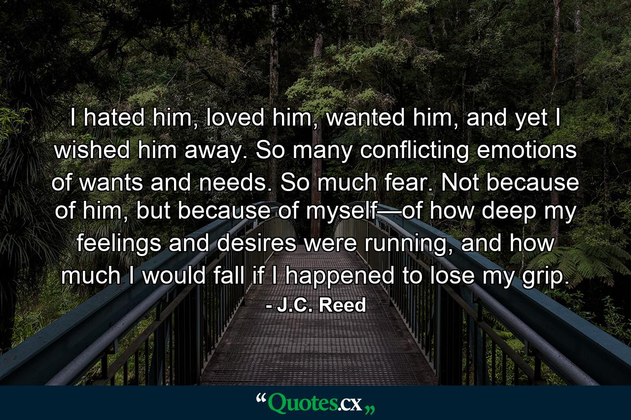 I hated him, loved him, wanted him, and yet I wished him away. So many conflicting emotions of wants and needs. So much fear. Not because of him, but because of myself—of how deep my feelings and desires were running, and how much I would fall if I happened to lose my grip. - Quote by J.C. Reed