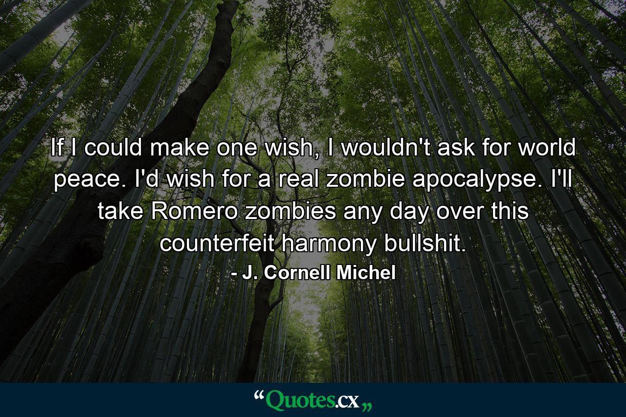 If I could make one wish, I wouldn't ask for world peace. I'd wish for a real zombie apocalypse. I'll take Romero zombies any day over this counterfeit harmony bullshit. - Quote by J. Cornell Michel