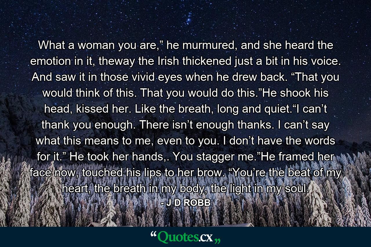 What a woman you are,” he murmured, and she heard the emotion in it, theway the Irish thickened just a bit in his voice. And saw it in those vivid eyes when he drew back. “That you would think of this. That you would do this.”He shook his head, kissed her. Like the breath, long and quiet.“I can’t thank you enough. There isn’t enough thanks. I can’t say what this means to me, even to you. I don’t have the words for it.” He took her hands,. You stagger me.”He framed her face now, touched his lips to her brow. “You’re the beat of my heart, the breath in my body, the light in my soul. - Quote by J D ROBB