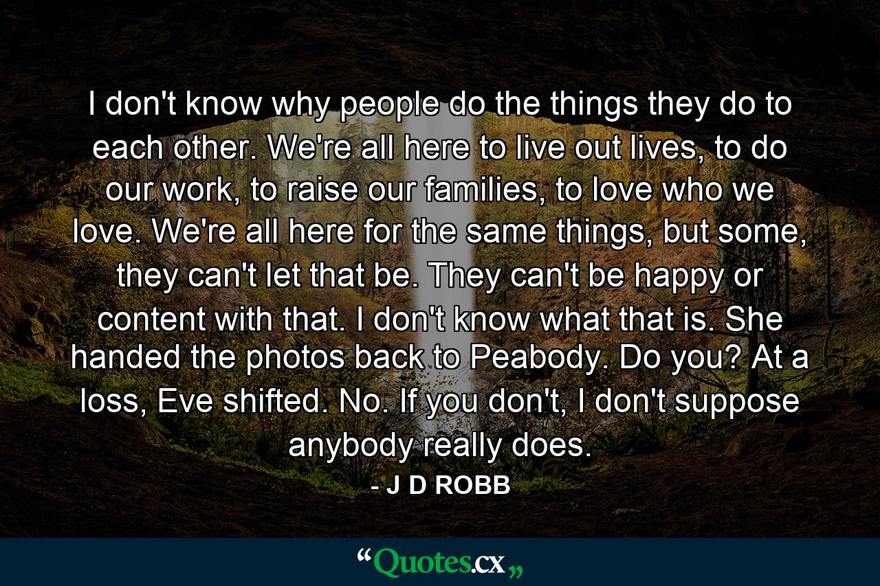 I don't know why people do the things they do to each other. We're all here to live out lives, to do our work, to raise our families, to love who we love. We're all here for the same things, but some, they can't let that be. They can't be happy or content with that. I don't know what that is. She handed the photos back to Peabody. Do you? At a loss, Eve shifted. No. If you don't, I don't suppose anybody really does. - Quote by J D ROBB