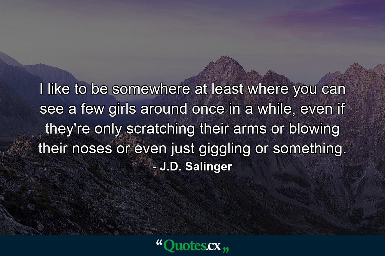 I like to be somewhere at least where you can see a few girls around once in a while, even if they're only scratching their arms or blowing their noses or even just giggling or something. - Quote by J.D. Salinger