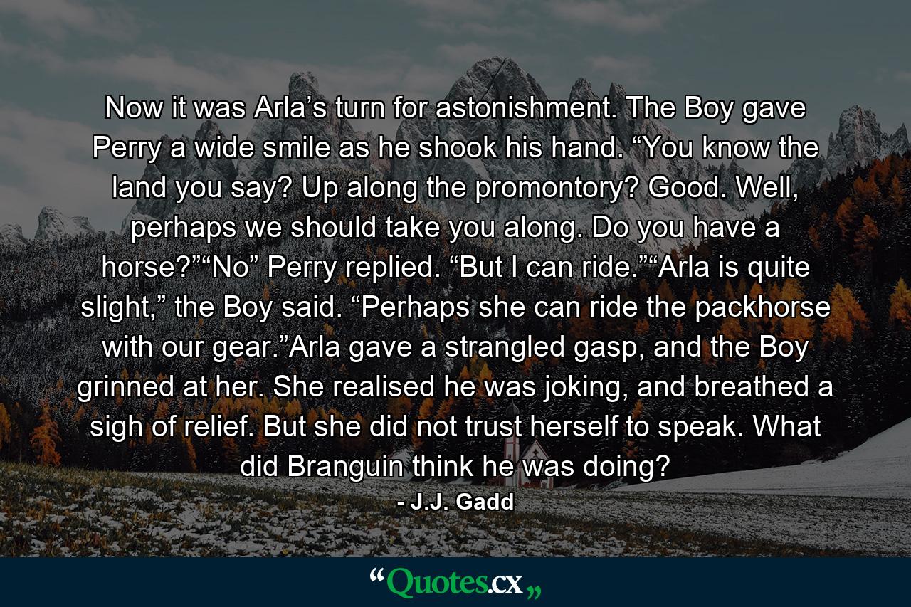 Now it was Arla’s turn for astonishment. The Boy gave Perry a wide smile as he shook his hand. “You know the land you say? Up along the promontory? Good. Well, perhaps we should take you along. Do you have a horse?”“No” Perry replied. “But I can ride.”“Arla is quite slight,” the Boy said. “Perhaps she can ride the packhorse with our gear.”Arla gave a strangled gasp, and the Boy grinned at her. She realised he was joking, and breathed a sigh of relief. But she did not trust herself to speak. What did Branguin think he was doing? - Quote by J.J. Gadd