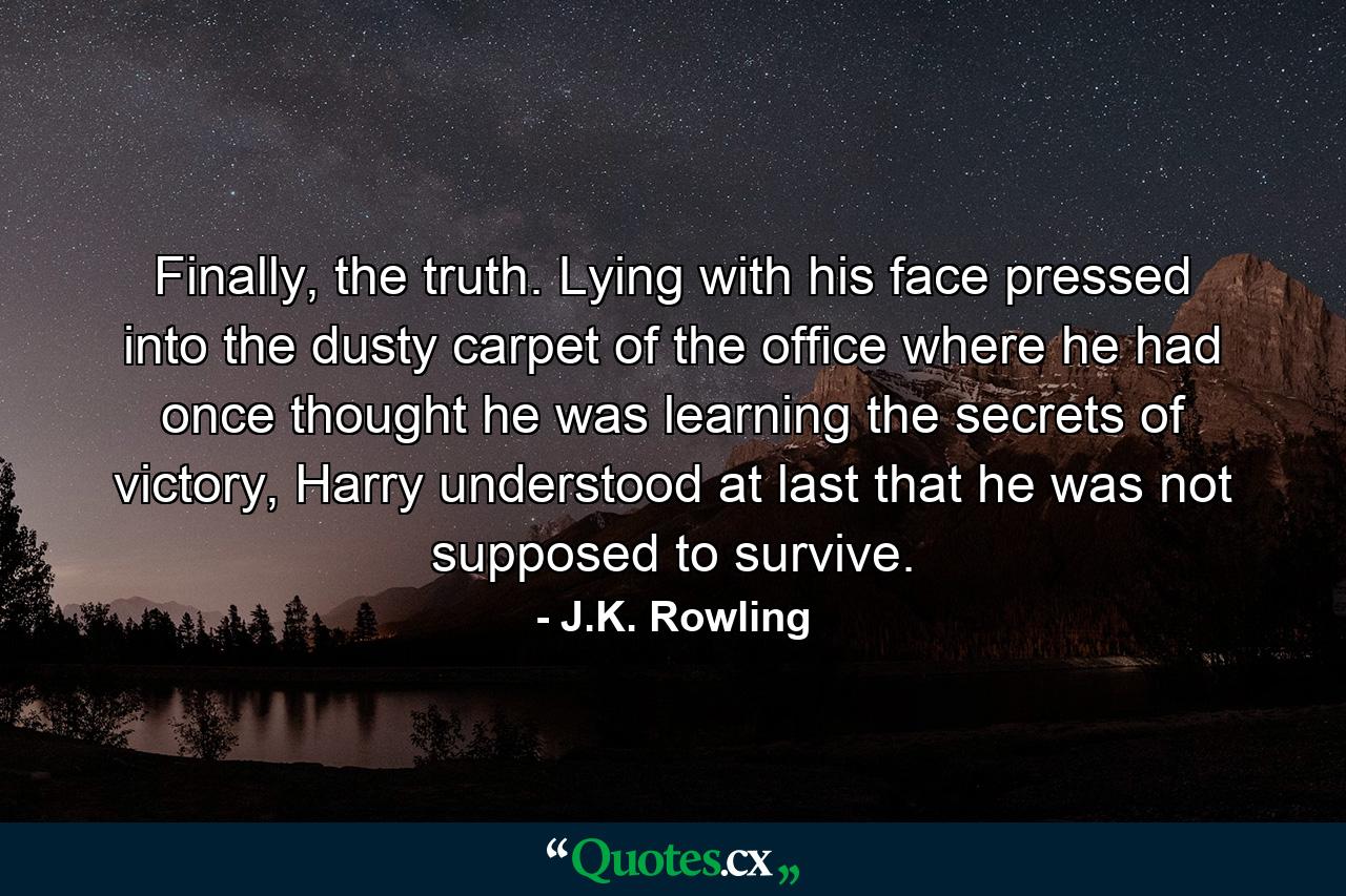 Finally, the truth. Lying with his face pressed into the dusty carpet of the office where he had once thought he was learning the secrets of victory, Harry understood at last that he was not supposed to survive. - Quote by J.K. Rowling