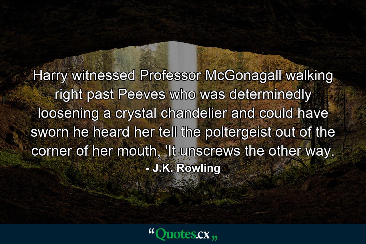 Harry witnessed Professor McGonagall walking right past Peeves who was determinedly loosening a crystal chandelier and could have sworn he heard her tell the poltergeist out of the corner of her mouth, 'It unscrews the other way. - Quote by J.K. Rowling