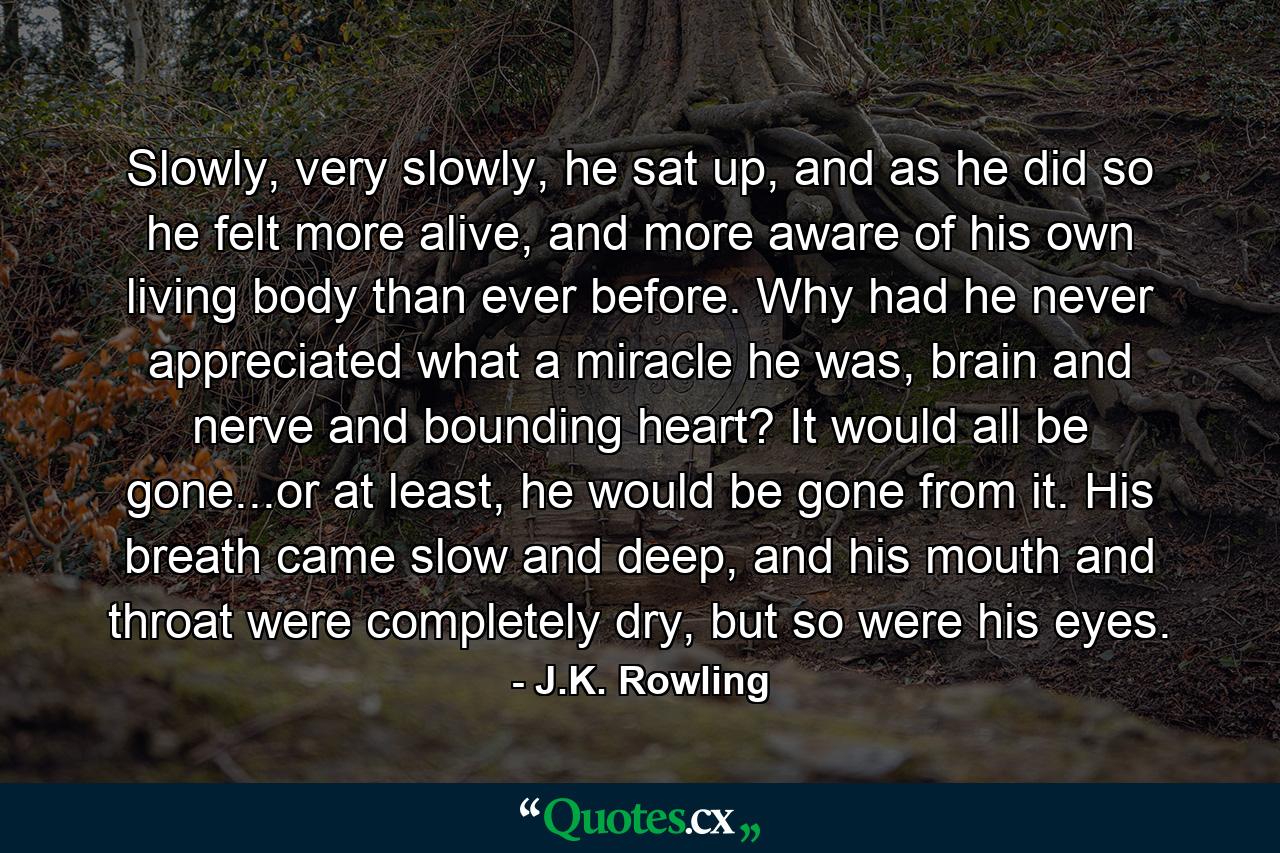 Slowly, very slowly, he sat up, and as he did so he felt more alive, and more aware of his own living body than ever before. Why had he never appreciated what a miracle he was, brain and nerve and bounding heart? It would all be gone...or at least, he would be gone from it. His breath came slow and deep, and his mouth and throat were completely dry, but so were his eyes. - Quote by J.K. Rowling