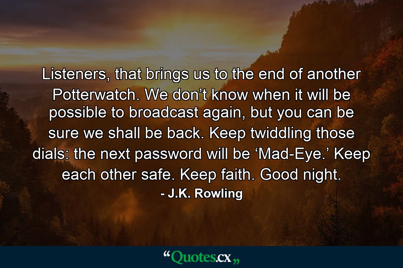 Listeners, that brings us to the end of another Potterwatch. We don’t know when it will be possible to broadcast again, but you can be sure we shall be back. Keep twiddling those dials: the next password will be ‘Mad-Eye.’ Keep each other safe. Keep faith. Good night. - Quote by J.K. Rowling